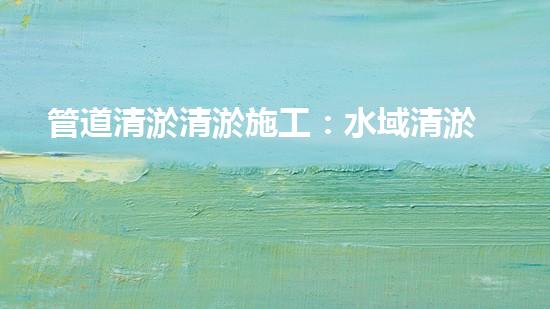 管道清淤清淤施工：水域清淤，刨析以后都市進展中的重要環(huán)保舉措！